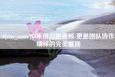青海50米接力跑视频-更是团队协作精神的完美展现