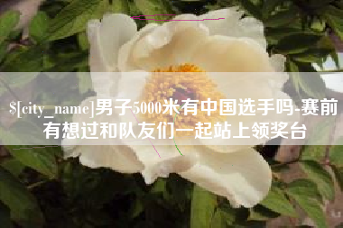青海男子5000米有中国选手吗-赛前有想过和队友们一起站上领奖台