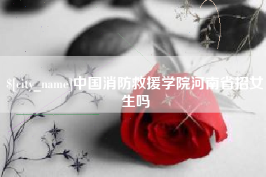 青海中国消防救援学院河南省招女生吗
