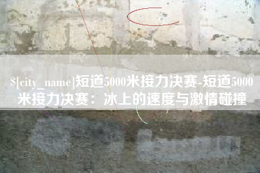 青海短道5000米接力决赛-短道5000米接力决赛：冰上的速度与激情碰撞