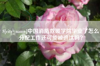 青海中国消防救援学院毕业了怎么分配工作还可能被逃汰吗？