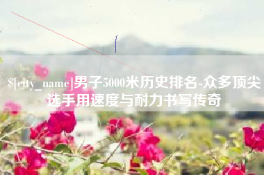 青海男子5000米历史排名-众多顶尖选手用速度与耐力书写传奇