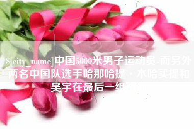 青海中国5000米男子运动员-而另外两名中国队选手哈那哈提·木哈买提和吴宇在最后一组出场